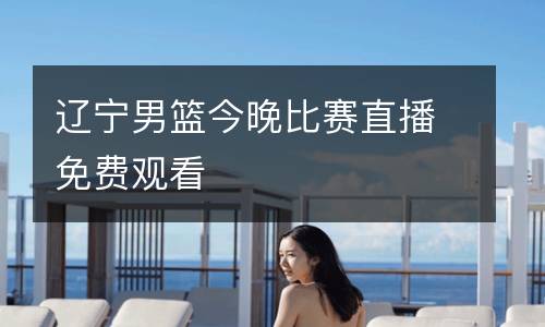 遼寧男籃今晚比賽直播免費觀看